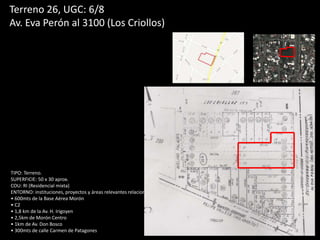 Terreno 26, UGC: 6/8
Av. Eva Perón al 3100 (Los Criollos)
TIPO: Terreno.
SUPERFICIE: 50 x 30 aprox.
COU: RI (Residencial mixta)
ENTORNO: instituciones, proyectos y áreas relevantes relacionadas.
• 600mts de la Base Aérea Morón
• C2
• 1,8 km de la Av. H. Irigoyen
• 2,5km de Morón Centro
• 1km de Av. Don Bosco
• 300mts de calle Carmen de Patagones
 