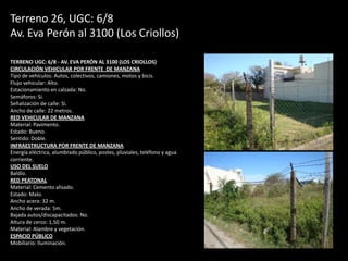 Terreno 26, UGC: 6/8
Av. Eva Perón al 3100 (Los Criollos)
TERRENO UGC: 6/8 - AV. EVA PERÓN AL 3100 (LOS CRIOLLOS)
CIRCULACIÓN VEHICULAR POR FRENTE DE MANZANA
Tipo de vehículos: Autos, colectivos, camiones, motos y bicis.
Flujo vehicular: Alto.
Estacionamiento en calzada: No.
Semáforos: Si.
Señalización de calle: Si.
Ancho de calle: 22 metros.
RED VEHICULAR DE MANZANA
Material: Pavimento.
Estado: Bueno.
Sentido: Doble.
INFRAESTRUCTURA POR FRENTE DE MANZANA
Energía eléctrica, alumbrado público, postes, pluviales, teléfono y agua
corriente.
USO DEL SUELO
Baldío.
RED PEATONAL
Material: Cemento alisado.
Estado: Malo.
Ancho acera: 32 m.
Ancho de verada: 5m.
Bajada autos/discapacitados: No.
Altura de cerco: 1,50 m.
Material: Alambre y vegetación.
ESPACIO PÚBLICO
Mobiliario: Iluminación.
 