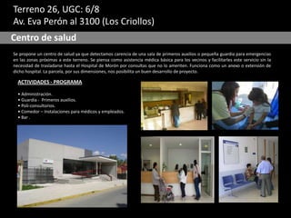 Terreno 26, UGC: 6/8
Av. Eva Perón al 3100 (Los Criollos)
Centro de salud
Se propone un centro de salud ya que detectamos carencia de una sala de primeros auxilios o pequeña guardia para emergencias
en las zonas próximas a este terreno. Se piensa como asistencia médica básica para los vecinos y facilitarles este servicio sin la
necesidad de trasladarse hasta el Hospital de Morón por consultas que no lo ameriten. Funciona como un anexo o extensión de
dicho hospital. La parcela, por sus dimensiones, nos posibilita un buen desarrollo de proyecto.
ACTIVIDADES - PROGRAMA
• Administración.
• Guardia - Primeros auxilios.
• Poli-consultorios.
• Comedor – Instalaciones para médicos y empleados.
• Bar .
 