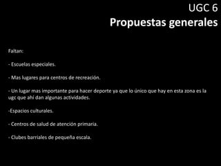 UGC 6
Propuestas generales
Faltan:
- Escuelas especiales.
- Mas lugares para centros de recreación.
- Un lugar mas importante para hacer deporte ya que lo único que hay en esta zona es la
ugc que ahí dan algunas actividades.
-Espacios culturales.
- Centros de salud de atención primaria.
- Clubes barriales de pequeña escala.
 