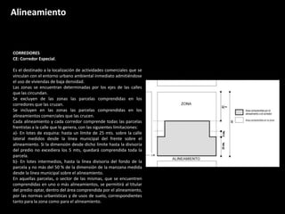 CORREDORES
CE: Corredor Especial.
Es el destinado a la localización de actividades comerciales que se
vinculan con el entorno urbano ambiental inmediato admitiéndose
el uso de viviendas de baja densidad.
Las zonas se encuentran determinadas por los ejes de las calles
que las circundan.
Se excluyen de las zonas las parcelas comprendidas en los
corredores que las cruzan.
Se incluyen en las zonas las parcelas comprendidas en los
alineamientos comerciales que las crucen.
Cada alineamiento y cada corredor comprende todas las parcelas
frentistas a la calle que lo genera, con las siguientes limitaciones:
a)- En lotes de esquina: hasta un límite de 25 mts. sobre la calle
lateral medidos desde la línea municipal del frente sobre el
alineamiento. Si la dimensión desde dicho límite hasta la divisoria
del predio no excediera los 5 mts, quedará comprendida toda la
parcela.
b)- En lotes intermedios, hasta la línea divisoria del fondo de la
parcela y no más del 50 % de la dimensión de la manzana medida
desde la línea municipal sobre el alineamiento.
En aquellas parcelas, o sector de las mismas, que se encuentren
comprendidas en uno o más alineamientos, se permitirá al titular
del predio optar, dentro del área comprendida por el alineamiento,
por las normas urbanísticas y de usos de suelo, correspondientes
tanto para la zona como para el alineamiento.
Alineamiento
 