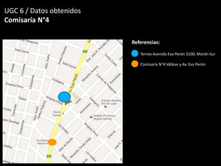 UGC 6 / Datos obtenidos
Comisaría N°4
Referencias:
Terreo Avenida Eva Perón 3100, Morón Sur
Comisaría N°4 Vállese y Av. Eva Perón
 