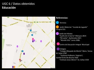 UGC 6 / Datos obtenidos
Educación
Referencias:
Terrenos
Jardín Maternal. “mundo de Juguete”
Hungría 553.
Jardín de Infantes
“Sueño de mi barrio” Márquez 2814
“Mi casita” Avellaneda 2467.
“Mundo Feliz” Lanús 2686.
Centro de Educación Integral Municipal
Colegios
“Colegio Obispado de Morón” Mons. Tomas
M. Solari 2787
“Instituto Profesora Virginia C.
Gamba”Grito De Alcorta 3560
“Instituto Jesús Obrero” Av. Callao 1550
 