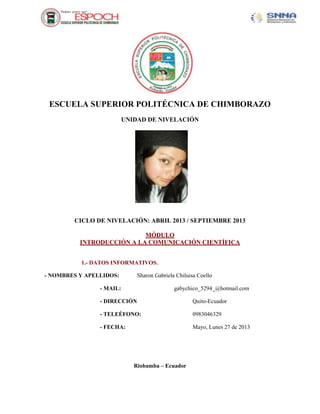 ESCUELA SUPERIOR POLITÉCNICA DE CHIMBORAZO
UNIDAD DE NIVELACIÓN
CICLO DE NIVELACIÓN: ABRIL 2013 / SEPTIEMBRE 2013
MÓDULO
INTRODUCCIÓN A LA COMUNICACIÓN CIENTÍFICA
1.- DATOS INFORMATIVOS.
- NOMBRES Y APELLIDOS: Sharon Gabriela Chiluisa Coello
- MAIL: gabychico_5294_@hotmail.com
- DIRECCIÓN Quito-Ecuador
- TELEÉFONO: 0983046329
- FECHA: Mayo, Lunes 27 de 2013
Riobamba – Ecuador
 