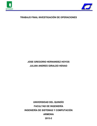 TRABAJO FINAL INVESTIGACIÓN DE OPERACIONES
JOSE GREGORIO HERNANDEZ HOYOS
JULIAN ANDRES GIRALDO HENAO
UNIVERSIDAD DEL QUINDÍO
FACULTAD DE INGENIERÍA
INGENIERÍA DE SISTEMAS Y COMPUTACIÓN
ARMENIA
2013-2
 