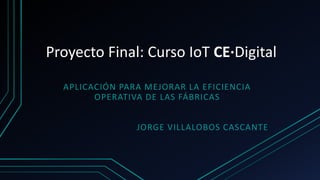 Proyecto Final: Curso IoT CE·Digital
APLICACIÓN PARA MEJORAR LA EFICIENCIA
OPERATIVA DE LAS FÁBRICAS
JORGE VILLALOBOS CASCANTE
 