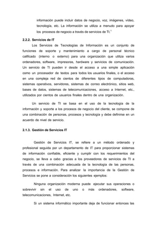 información puede incluir datos de negocio, voz, imágenes, vídeo,
tecnología, etc. La información se utiliza a menudo para apoyar
los procesos de negocio a través de servicios de TI.1
2.2.2. Servicios de IT
Los Servicios de Tecnologías de Información es un conjunto de
funciones de soporte y mantenimiento a cargo de personal técnico
calificado (interno o externo) para una organización que utiliza varios
ordenadores, software, impresoras, hardware y servicios de comunicación.
Un servicio de TI pueden ir desde el acceso a una simple aplicación
como un procesador de textos para todos los usuarios finales, o el acceso
en una compleja red de cientos de diferentes tipos de computadoras,
sistemas operativos, servidores, sistemas de correo electrónico, sitios web,
bases de datos, sistemas de telecomunicaciones, acceso a Internet, etc.,
utilizados por cientos de usuarios finales dentro de una organización.
Un servicio de TI se basa en el uso de la tecnología de la
información y soporte a los procesos de negocio del cliente, se compone de
una combinación de personas, procesos y tecnología y debe definirse en un
acuerdo de nivel de servicio.
2.1.3. Gestión de Servicios IT
Gestión de Servicios IT, se refiere a un método ordenado y
profesional seguida por un departamento de IT para proporcionar sistemas
de información confiable, eficiente y cumplir con los requerimientos del
negocio, se lleva a cabo gracias a los proveedores de servicios de TI a
través de una combinación adecuada de la tecnología de las personas,
procesos e información. Para analizar la importancia de la Gestión de
Servicios se pone a consideración los siguientes ejemplos:
Ninguna organización moderna puede ejecutar sus operaciones o
sobrevivir sin el uso de uno o más ordenadores, software,
telecomunicaciones, Internet, etc.
Si un sistema informático importante deja de funcionar entonces las
 