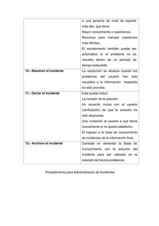 a una persona de nivel de soporte
más alto, que tiene:
Mayor conocimiento o experiencia.
Recursos para manejar cuestiones
más difíciles.
El escalamiento también puede ser
automático si el problema no es
resuelto dentro de un período de
tiempo estipulado.
10.- Resolver el incidente La resolución se alcanza cuando los
problemas del usuario han sido
resueltos o la información requerida
ha sido provista.
11.- Cerrar el incidente Este puede incluir:
La revisión de la solución.
Un acuerdo mutuo con el usuario
(verificación) de que la solución ha
sido alcanzada.
Una invitación al usuario a que llame
nuevamente si no quedó satisfecho.
El ingreso a la base de conocimiento
de incidentes de la información final.
12.- Archivar el incidente Consiste en alimentar la Base de
Conocimiento con la solución del
incidente para ser utilizada en la
solución de futuros problemas
Procedimiento para Administración de Incidentes
 