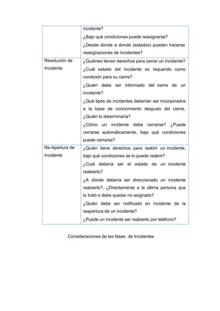 incidente?
¿Bajo qué condiciones puede reasignarse?
¿Desde donde a donde (estados) pueden hacerse
reasignaciones de incidentes?
Resolución de
Incidente
¿Quiénes tienen derechos para cerrar un incidente?
¿Cuál estado del incidente es requerido como
condición para su cierre?
¿Quién debe ser informado del cierre de un
incidente?
¿Qué tipos de incidentes deberían ser incorporados
a la base de conocimiento después del cierre,
¿Quién lo determinaría?
¿Cómo un incidente debe cerrarse? ¿Puede
cerrarse automáticamente, bajo qué condiciones
puede cerrarse?
Re-Apertura de
Incidente
¿Quién tiene derechos para reabrir un incidente,
bajo qué condiciones se lo puede reabrir?
¿Cuál debería ser el estado de un incidente
reabierto?
¿A dónde debería ser direccionado un incidente
reabierto?, ¿Directamente a la última persona que
lo trató o debe quedar no asignado?
¿Quién debe ser notificado en incidente de la
reapertura de un incidente?
¿Puede un incidente ser reabierto por teléfono?
Consideraciones de las fases de Incidentes
 