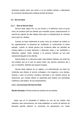 empresas pueden tener que cerrar si no es posible cambiar a alternativas
de procesos manuales para cualquier periodo de tiempo.
2.3. Service Desk
2.3.1. Que es Service Desk
Service Desk según ITIL es una función y lo definimos como el punto
único de contacto para los clientes que necesitan ayuda, proporcionando un
servicio de soporte de alta calidad tanto para la infraestructura de cómputo
como para los clientes.
Cuando se haya implemente el punto único de contacto se evitará en
las organizaciones la presencia de problemas. A continuación un breve
ejemplo: cuando un cliente genera una incidencia debe ser atendido de
manera rápida y no estar llamando a diferentes áreas y ser transferido a
diferentes lugares hasta localizar a la persona indicada ya que esto
ocasionará disgusto en los clientes.
Service Desk es un sitio para medir, para obtener métricas, por ende hay
que analizar qué es lo que se quiere medir, que servicio queremos dar y
que el beneficio obtenido sea superior al gasto.
Service Desk dispone de un registro y la administración de todos los
incidentes que afectan al servicio entregado a los negocios y sus clientes.
Gracias a este rol primario mantiene informado a los clientes acerca de
situaciones que puedan afectar su capacidad para realizar sus actividades
cotidianas y del estatus de sus requerimientos.
2.3.2. Las funciones Del Service Desk
Recibir llamadas: Primera fuente de contacto con los clientes
Dado que en la actualidad el teléfono es uno de los medios más
utilizados para comunicarnos, por ende establecer un centro de atención de
llamadas permite efectuar un sinnúmero de operaciones con mayor
 