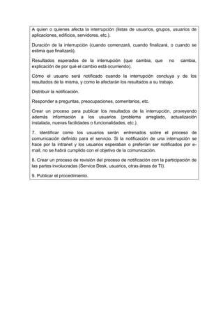 A quien o quienes afecta la interrupción (listas de usuarios, grupos, usuarios de
aplicaciones, edificios, servidores, etc.).
Duración de la interrupción (cuando comenzará, cuando finalizará, o cuando se
estima que finalizará).
Resultados esperados de la interrupción (que cambia, que no cambia,
explicación de por qué el cambio está ocurriendo).
Cómo el usuario será notificado cuando la interrupción concluya y de los
resultados de la misma, y como le afectarán los resultados a su trabajo.
Distribuir la notificación.
Responder a preguntas, preocupaciones, comentarios, etc.
Crear un proceso para publicar los resultados de la interrupción, proveyendo
además información a los usuarios (problema arreglado, actualización
instalada, nuevas facilidades o funcionalidades, etc.).
7. Identificar como los usuarios serán entrenados sobre el proceso de
comunicación definido para el servicio. Si la notificación de una interrupción se
hace por la intranet y los usuarios esperaban o preferían ser notificados por e-
mail, no se habrá cumplido con el objetivo de la comunicación.
8. Crear un proceso de revisión del proceso de notificación con la participación de
las partes involucradas (Service Desk, usuarios, otras áreas de TI).
9. Publicar el procedimiento.
 