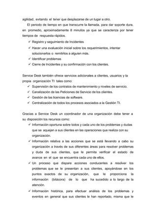 agilidad, evitando el tener que desplazarse de un lugar a otro.
El periodo de tiempo en que transcurre la llamada, para dar soporte dura,
en promedio, aproximadamente 8 minutos ya que se caracteriza por tener
tiempos de respuesta rápidos.
 Registro y seguimiento de Incidentes
 Hacer una evaluación inicial sobre los requerimientos, intentar
solucionarlos o remitirlos a alguien más.
 Identificar problemas
 Cierre de Incidentes y su confirmación con los clientes.
Service Desk también ofrece servicios adicionales a clientes, usuarios y la
propia organización TI tales como:
 Supervisión de los contratos de mantenimiento y niveles de servicio.
 Canalización de las Peticiones de Servicio de los clientes.
 Gestión de las licencias de software.
 Centralización de todos los procesos asociados a la Gestión TI.
Gracias a Service Desk un coordinador de una organización debe tener a
su disposición los recursos como:
 Información oportuna sobre todos y cada uno de los problemas y dudas
que se aquejan a sus clientes en las operaciones que realiza con su
organización.
 Información relativa a las acciones que se está llevando a cabo su
organización a través de sus diferentes áreas para resolver problemas
y duda de sus clientes, que le permita verificar el estado de
avance en el que se encuentra cada uno de ellos.
 Un proceso que dispare acciones conducentes a resolver los
problemas que se le presentan a sus clientes, apoyándose en los
puntos exactos de su organización, que le proporciona la
información (bitácora) de lo que ha sucedido a lo largo de la
atención.
 Información histórica, para efectuar análisis de los problemas y
eventos en general que sus clientes le han reportado, misma que le
 