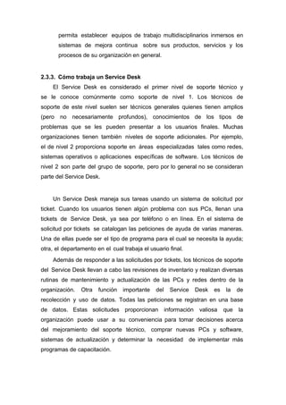 permita establecer equipos de trabajo multidisciplinarios inmersos en
sistemas de mejora continua sobre sus productos, servicios y los
procesos de su organización en general.
2.3.3. Cómo trabaja un Service Desk
El Service Desk es considerado el primer nivel de soporte técnico y
se le conoce comúnmente como soporte de nivel 1. Los técnicos de
soporte de este nivel suelen ser técnicos generales quienes tienen amplios
(pero no necesariamente profundos), conocimientos de los tipos de
problemas que se les pueden presentar a los usuarios ﬁnales. Muchas
organizaciones tienen también niveles de soporte adicionales. Por ejemplo,
el de nivel 2 proporciona soporte en áreas especializadas tales como redes,
sistemas operativos o aplicaciones especíﬁcas de software. Los técnicos de
nivel 2 son parte del grupo de soporte, pero por lo general no se consideran
parte del Service Desk.
Un Service Desk maneja sus tareas usando un sistema de solicitud por
ticket. Cuando los usuarios tienen algún problema con sus PCs, llenan una
tickets de Service Desk, ya sea por teléfono o en línea. En el sistema de
solicitud por tickets se catalogan las peticiones de ayuda de varias maneras.
Una de ellas puede ser el tipo de programa para el cual se necesita la ayuda;
otra, el departamento en el cual trabaja el usuario ﬁnal.
Además de responder a las solicitudes por tickets, los técnicos de soporte
del Service Desk llevan a cabo las revisiones de inventario y realizan diversas
rutinas de mantenimiento y actualización de las PCs y redes dentro de la
organización. Otra función importante del Service Desk es la de
recolección y uso de datos. Todas las peticiones se registran en una base
de datos. Estas solicitudes proporcionan información valiosa que la
organización puede usar a su conveniencia para tomar decisiones acerca
del mejoramiento del soporte técnico, comprar nuevas PCs y software,
sistemas de actualización y determinar la necesidad de implementar más
programas de capacitación.
 