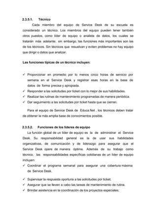 2.3.5.1. Técnico
Cada miembro del equipo de Service Desk de su escuela es
considerado un técnico. Los miembros del equipo pueden tener también
otros puestos, como líder de equipo o analista de datos, los cuales se
tratarán más adelante; sin embargo, las funciones más importantes son las
de los técnicos. Sin técnicos que resuelvan y eviten problemas no hay equipo
que dirigir o datos que analizar.
Las funciones típicas de un técnico incluyen:
 Proporcionar en promedio por lo menos cinco horas de servicio por
semana en el Service Desk y registrar esas horas en la base de
datos de forma precisa y apropiada.
 Responder a las solicitudes por ticket con lo mejor de sus habilidades.
 Realizar las rutinas de mantenimiento programadas de manera periódica.
 Dar seguimiento a las solicitudes por ticket hasta que se cierran.
Para el equipo de Service Desk de Educa.Net , los técnicos deben tratar
de obtener la más amplia base de conocimientos posible.
2.3.5.2. Funciones de los líderes de equipo
La función global de un líder de equipo es la de administrar el Service
Desk. Su responsabilidad general es la de usar sus habilidades
organizativas, de comunicación y de liderazgo para asegurar que el
Service Desk opere de manera óptima. Además de su trabajo como
técnico, las responsabilidades específicas cotidianas de un líder de equipo
incluyen:
 Coordinar el programa semanal para asegurar una cobertura máxima
de Service Desk.
 Supervisar la respuesta oportuna a las solicitudes por ticket.
 Asegurar que se lleven a cabo las tareas de mantenimiento de rutina.
 Brindar asistencia en la coordinación de los proyectos especiales;
 