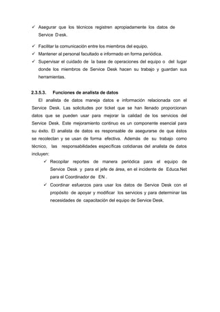  Asegurar que los técnicos registren apropiadamente los datos de
Service D esk.
 Facilitar la comunicación entre los miembros del equipo.
 Mantener al personal facultado e informado en forma periódica.
 Supervisar el cuidado de la base de operaciones del equipo o del lugar
donde los miembros de Service Desk hacen su trabajo y guardan sus
herramientas.
2.3.5.3. Funciones de analista de datos
El analista de datos maneja datos e información relacionada con el
Service Desk. Las solicitudes por ticket que se han llenado proporcionan
datos que se pueden usar para mejorar la calidad de los servicios del
Service Desk. Este mejoramiento continuo es un componente esencial para
su éxito. El analista de datos es responsable de asegurarse de que éstos
se recolectan y se usan de forma efectiva. Además de su trabajo como
técnico, las responsabilidades especíﬁcas cotidianas del analista de datos
incluyen:
 Recopilar reportes de manera periódica para el equipo de
Service Desk y para el jefe de área, en el incidente de Educa.Net
para el Coordinador de EN .
 Coordinar esfuerzos para usar los datos de Service Desk con el
propósito de apoyar y modificar los servicios y para determinar las
necesidades de capacitación del equipo de Service Desk.
 