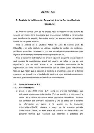 CAPÍTULO III
5. Análisis de la Situación Actual del área de Service Desk de
Educa.Net
El Área de Servicie Desk se ha dirigido hacia la creación de una cultura de
servicio por medio de la tecnología que proporcionan métodos y herramientas
para transformar la atención, las cuales pueden ser aprovechadas para obtener
los resultados que se esperan.
Para el Análisis de la Situación Actual del Área de Service Desk de
Educa.Net , en este capítulo se utilizará modelos de gestión de incidentes,
problemas y cambios, considerando que este será el primer paso necesario para
ingresar en el concepto de mejora continua planteado en ITIL.
Para el desarrollo del Capítulo se crea el siguiente diagrama causa efecto el
cual muestra la insatisfacción actual del usuario, se refleja a raíz de una
organización que no está acorde a las necesidades cambiantes de la
organización, así como falta de herramientas con las cuales pueda reducirse los
factores que hacen que la solución al incidente o problema no sea en el tiempo
esperado, por lo cual toca el traslado del técnico al lugar solicitado dando como
resultado que los costos directos e indirectos sean más altos.
3.3. Situación actual de E.N
3.3.1. Reseña Histórica
a) Desde el año 2003, inicia E.N como un proyecto tecnológico que
entregaba equipos computacionales (Pc´s de escritorio e impresoras) y
redes LAN a centros educativos a nivel regional de todo el Peru, equipos
que contaban con software propietario y uno de estos con el sistema
de información de apoyo a la gestión de la institución
e d u c a t i v a (SIAGE) sistema a cargo de la empresa privada
Conectividad Global; en esta etapa el proyecto se desarrollaba con
personal técnico que realizaba sus pasantías o prácticas pre
 