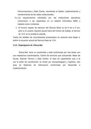 Comunicaciones y Data Center, asumiendo el diseño, implementación y
mantenimiento de las redes institucionales.
h) Los requerimientos solicitados por las instituciones educativas
comenzaron a ser registrados en un sistema informático SIMA y
tratados como incidentes.
i) El horario regular de atención del Service Desk es de 8 am a 4 pm,
pero si el usuario requiere ayuda fuera del horario de trabajo, el técnico
de E.N en lo posible lo atiende.
Todos los detalles de circunstancias presentados es esencial para llegar a
definir la situación actual del Service Desk de E.N .
3.3.2. Organigrama de Educa.Net
Educa.Net tiene un coordinador y está conformado por tres áreas con
sus respectivos coordinadores, Centro de servicios que comprende: Mesa de
Ayuda, Soporte Técnico y Data Center; el área de capacitación que a la
vez la parte de coordinación se divide por psicopedagogía y logística; otra
área es Sistemas de Información conformada por Desarrollo e
Implementación.
 