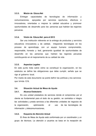 3.3.3. Misión de Educa.Net
Entregar capacidades de tecnologías de información y
comunicaciones, apoyadas por servicios oportunos, efectivos e
innovadores, orientadas a mejorar la calidad educativa y promover
oportunidades de desarrollo para las personas que habitan las regiones
peruanas.
3.3.4. Visión de Educa.Net para el 2013
Ser una institución referente en la entrega de productos y servicios
educativos innovadores y de calidad, integrando tecnologías en los
proceso de aprendizaje, con un equipo humano comprometido,
responsable, honesto y leal, generando igualdad de oportunidades de
desarrollo en las personas que habitan las regiones peruanas
contribuyendo en el mejoramiento de su calidad de vida
3.3.5. Aspectos Legales
En este punto trata sobre cómo se constituyó la organización, en los
estatutos se define las obligaciones que debe cumplir, señala que se
rige al gobierno local.
Por medio de este documento se podrá definir las políticas y los servicios
que brinda E.N.
3.4. Situación Actual de Mesa de Ayuda
3.4.1. Alcance Estatutario
Es una unidad prestadora de servicios donde el compromiso por el
cliente es fundamental para el éxito de su gestión, se centraliza e integra
las actividades y presta servicios a las diferentes unidades de negocios de
la organización, optimizando el uso de las tecnologías de
información y telecomunicaciones.
3.4.2. Esquema de Atención Actual
El Área de Mesa de Ayuda está conformada por un coordinador y un
grupo de técnicos. La atención a usuarios se basa en la recepción de
 
