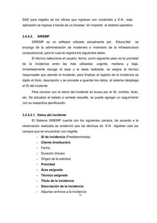 11
SAD para registro de los oficios que ingresan con incidentes a E.N , esta
aplicación se ingresa a través de un browser sin importar el sistema operativo.
3.4.4.2. SIREMP
SIREMP es un software utilizado actualmente por Educa.Net se
encarga de la administración de incidentes e inventario de la infraestructura
computacional, para lo cual se registra los siguientes datos:
El técnico selecciona el usuario, fecha, como siguiente paso es la prioridad
de la incidencia entre las más utilizadas: urgente, mediana y baja.
Inmediatamente escoge el área y la tarea realizada, se asigna al técnico
responsable que atendió el incidente; para finalizar el registro de la incidencia se
digita el título, descripción y se procede a guardar los datos, el sistema despliega
el ID del incidente.
Para concluir con el cierre del incidente se busca por el ID, nombre, titulo,
etc. Se actualiza el estado a cerrada resuelta, se puede agregar un seguimiento
con su respectiva planificación.
3.2.4.2.1. Datos del incidente
El Sistema SIREMP cuenta con los siguientes campos, de acuerdo a la
observación realizada se evidenció que los técnicos de E.N registran solo los
campos que se encuentran con negrilla.
- ID de incidencia (Predeterminada)
- Cliente (Institución)
- Fecha
- Duración (horas)
- Origen de la solicitud
- Prioridad
- Área asignada
- Técnico asignado
- Título de la incidencia
- Descripción de la incidencia
- Adjuntar archivos a la incidencia
 
