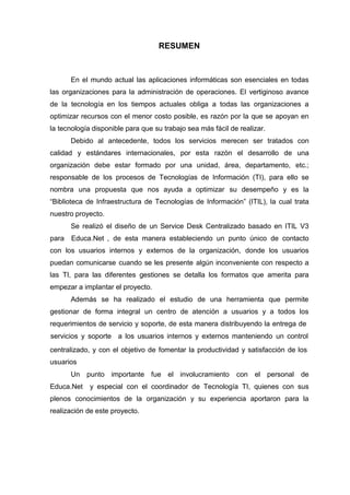 RESUMEN
En el mundo actual las aplicaciones informáticas son esenciales en todas
las organizaciones para la administración de operaciones. El vertiginoso avance
de la tecnología en los tiempos actuales obliga a todas las organizaciones a
optimizar recursos con el menor costo posible, es razón por la que se apoyan en
la tecnología disponible para que su trabajo sea más fácil de realizar.
Debido al antecedente, todos los servicios merecen ser tratados con
calidad y estándares internacionales, por esta razón el desarrollo de una
organización debe estar formado por una unidad, área, departamento, etc.;
responsable de los procesos de Tecnologías de Información (TI), para ello se
nombra una propuesta que nos ayuda a optimizar su desempeño y es la
“Biblioteca de Infraestructura de Tecnologías de Información” (ITIL), la cual trata
nuestro proyecto.
Se realizó el diseño de un Service Desk Centralizado basado en ITIL V3
para Educa.Net , de esta manera estableciendo un punto único de contacto
con los usuarios internos y externos de la organización, donde los usuarios
puedan comunicarse cuando se les presente algún inconveniente con respecto a
las TI, para las diferentes gestiones se detalla los formatos que amerita para
empezar a implantar el proyecto.
Además se ha realizado el estudio de una herramienta que permite
gestionar de forma integral un centro de atención a usuarios y a todos los
requerimientos de servicio y soporte, de esta manera distribuyendo la entrega de
servicios y soporte a los usuarios internos y externos manteniendo un control
centralizado, y con el objetivo de fomentar la productividad y satisfacción de los
usuarios
Un punto importante fue el involucramiento con el personal de
Educa.Net y especial con el coordinador de Tecnología TI, quienes con sus
plenos conocimientos de la organización y su experiencia aportaron para la
realización de este proyecto.
 
