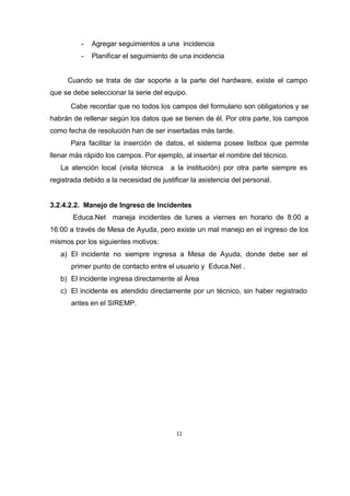 11
- Agregar seguimientos a una incidencia
- Planificar el seguimiento de una incidencia
Cuando se trata de dar soporte a la parte del hardware, existe el campo
que se debe seleccionar la serie del equipo.
Cabe recordar que no todos los campos del formulario son obligatorios y se
habrán de rellenar según los datos que se tienen de él. Por otra parte, los campos
como fecha de resolución han de ser insertadas más tarde.
Para facilitar la inserción de datos, el sistema posee listbox que permite
llenar más rápido los campos. Por ejemplo, al insertar el nombre del técnico.
La atención local (visita técnica a la institución) por otra parte siempre es
registrada debido a la necesidad de justificar la asistencia del personal.
3.2.4.2.2. Manejo de Ingreso de Incidentes
Educa.Net maneja incidentes de lunes a viernes en horario de 8:00 a
16:00 a través de Mesa de Ayuda, pero existe un mal manejo en el ingreso de los
mismos por los siguientes motivos:
a) El incidente no siempre ingresa a Mesa de Ayuda, donde debe ser el
primer punto de contacto entre el usuario y Educa.Net .
b) El incidente ingresa directamente al Área
c) El incidente es atendido directamente por un técnico, sin haber registrado
antes en el SIREMP.
 
