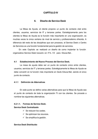 CAPÍTULO IV
6. Diseño de Service Desk
La Mesa de Ayuda, al cliente propone un punto de contacto vital entre
clientes, usuarios, servicios de IT y terceras partes. Estratégicamente para los
clientes la Mesa de Ayuda es la función más importante en una organización, es
muchas veces la única ventana de nivel de servicio y profesionalismo ofrecida. A
diferencia del resto de las disciplinas que son procesos, el Service Desk o Centro
de Servicios es una función fundamental para la gestión de servicios.
En este Capítulo se realizará un diseño de como implantar la función
organizativa Service Desk basado en ITIL V3 para Educa.Net .
4.1 Establecimiento del Nuevo Proceso del Service Desk.
La mesa de ayuda debe ser un punto de contacto único entre clientes,
usuarios, servicios de IT y terceras partes. Estratégicamente la Mesa de Ayuda se
debe convertir en la función más importante en Quito Educa.Net, siendo el único
punto de contacto.
4.1.1 Definición de Alternativas
En este punto se define varias alternativas para que la Mesa de Ayuda sea
el punto de contacto de toda la organización TI con los clientes. Se procede a
nombrar las siguientes alternativas.
4.2.1.1. Formas de Service Desk.
Service Desk Centralizado
 Se reducen los costes.
 Se optimizan los recursos.
 Se simplifica la gestión.
Service Desk Distribuido
 