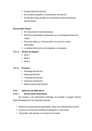  Es generalmente más caro.
 Se complica la gestión y monitorización del servicio.
 Se dificulta el flujo de datos y conocimiento entre los diferentes
Service Desks.
Service Desk Virtual
 El "conocimiento" está centralizado.
 Se evitan duplicidades innecesarias con el consiguiente ahorro de
costos.
 Se puede ofrecer un "servicio local" sin incurrir en costos
adicionales.
 La calidad del servicio es homogénea y consistente.
4.2.1.2. Niveles de Soporte
 Nivel 1
 Nivel 2
 Nivel 3
4.2.1.3. Procesos
 Estrategia del Servicio
 Diseño del Servicio
 Transición del Servicio
 Operación del Servicio
 Mejora Continua del Servicio
4.2.2. Selección de Alternativas
4.2.2.1. Service Desk Centralizado
De acuerdo a las alternativas mostradas se procede a escoger Service
Desk Centralizado por las siguientes razones:
 Reduce los costos para la organización, utiliza una sola estructura central.
 Usuarios se encuentran distribuidos alrededor de Educa.Net .
 Educa.Net está ubicado en el centro de la ciudad.
 