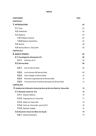 INDICE
CONTENIDO PAG.
CAPÍTULO I
1. INTRODUCCIÓN 03
1.1 Tema 03
1.2 Justificación 03
1.3 Objetivos 04
1.3.1Objetivo General 04
1.3.2Objetivos Específicos 04
1.4 Alcance 05
1.5 Service Desk en Educa.Net 05
CAPÍTULO II
2. MARCO TEÓRICO 06
2.1.Tecnología de Información (IT) 06
2.1.1. Definición de IT 06
2.2.Service Desk 08
2.2.1. Que es Service Desk 08
2.2.2. Las funciones Del Service Desk 09
2.2.3. Cómo trabaja un Service Desk 10
2.2.4. Estructura organizacional de Service Desk 12
2.2.5. Funciones de los miembros del equipo de Service Desk 14
CAPÍTULO III
3. Análisis de la Situación Actual del área de Service Desk de Educa.Net 15
3.1.Situación actual de E.N 15
3.1.1. Reseña Histórica 15
3.1.2. Organigrama de Educa.Net 17
3.1.3. Misión de Educa.Net 18
3.1.4. Visión de Educa.Net para el 2013 18
3.1.5. Aspectos Legales 19
3.2.Situación Actual de Mesa de Ayuda 19
3.2.1. Alcance Estatutario 19
 