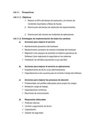4.6.1.1. Perspectivas
4.6.1.1.1. Objetivos
1. Reducir el 50% del tiempo de resolución y el número de
incidentes reportados a Mesa de Ayuda.
2. Disminución del tiempo de resolución de requerimientos.
3. Disminución del número de incidentes de aplicaciones
4.6.1.1.2. Estrategias de implementación de todos los cambios
a) Acciones para mejorar el servicio
 Mantenimiento preventivo del hardware
 Mantenimiento correctivo de manera inmediata del hardware
 Migración a los equipos de escritorio al sistema operativos de
Software Libre mejorando la seguridad en los sistemas
 Instalación de ofimática apuntando a que sea libre
b) Acciones para mejorar el servicio en aplicaciones
 Establecimiento de SLA’s a los administradores
 Capacitaciones a los usuarios para el correcto manejo del software.
c) Acciones para mejorar los procesos de atención
 Profesionales con perfiles adecuados para ocupar los cargos.
 Nivelación carga de trabajo.
 Capacitaciones continuas.
 Reuniones de comunicación.
d) Respuestas adecuadas
 Políticas internas
 Control y seguimiento de SLA’s
 Capacitación
 Gestión de seguridad
 