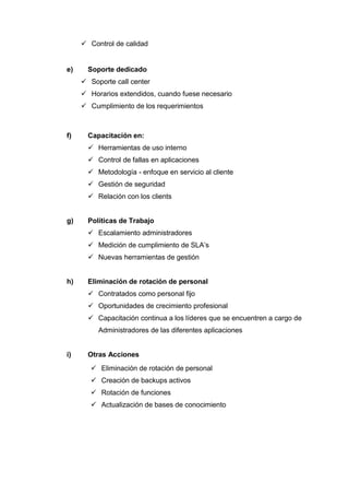  Control de calidad
e) Soporte dedicado
 Soporte call center
 Horarios extendidos, cuando fuese necesario
 Cumplimiento de los requerimientos
f) Capacitación en:
 Herramientas de uso interno
 Control de fallas en aplicaciones
 Metodología - enfoque en servicio al cliente
 Gestión de seguridad
 Relación con los clients
g) Políticas de Trabajo
 Escalamiento administradores
 Medición de cumplimiento de SLA’s
 Nuevas herramientas de gestión
h) Eliminación de rotación de personal
 Contratados como personal fijo
 Oportunidades de crecimiento profesional
 Capacitación continua a los líderes que se encuentren a cargo de
Administradores de las diferentes aplicaciones
i) Otras Acciones
 Eliminación de rotación de personal
 Creación de backups activos
 Rotación de funciones
 Actualización de bases de conocimiento
 