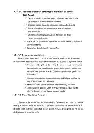 4.6.1.1.6. Acciones necesarias para mejorar el Servicio de Service
Desk Actual.
 Se debe mantener control sobre los números de incidentes
de incidentes abiertos más de 24 horas.
 Obtener reporte diario de incidentes abiertos de desktop
 Cerrar el incidente inmediatamente que el incidente
sea solucionado
 El mantenimiento preventivo del Hardware se debe
hacer semestralmente.
 Capacitación quincenal a ejecutivos de Service Desk por parte de
administradores.
 Encuestas de satisfacción mensuales.
4.6.1.1.7. Reportes de estadísticas:
Para obtener información de cada uno de los técnicos de Educa.Net
se transmitirá las estadísticas sobre el resultado de su labor de la siguiente forma:
 Se mantendrán graficas de control del proceso bajo el manejo de
tres indicadores: cumplimiento, seguimiento, gestión en tiempos
de resolución visiblemente en Cartelera de las áreas que forman
Educa.Net .
 Graficas acumuladas de cumplimientos de SLAs se publicarán
mensualmente en las carteleras.
 Mantener SLAs para la atención a los clientes y usuarios.
 Administrar un Service Desk de mayor capacidad que pueda
atender los requerimientos de manera rápida.
4.6.1.1.8. Ubicación de los Recursos
Debido a la existencia de Instituciones Educativas en todo el Distrito
Metropolitano de Quito, se ha visto conveniente determinar los recursos en E.N ,
ubicado en el centro de la ciudad; siendo así un Service Desk principal ya que es
el objetivo de la presente tesis.
 