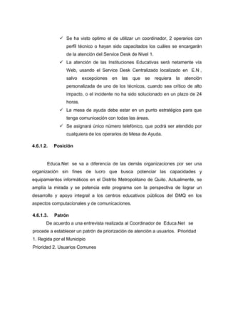  Se ha visto optimo el de utilizar un coordinador, 2 operarios con
perfil técnico o hayan sido capacitados los cuáles se encargarán
de la atención del Service Desk de Nivel 1.
 La atención de las Instituciones Educativas será netamente vía
Web, usando el Service Desk Centralizado localizado en E.N ,
salvo excepciones en las que se requiera la atención
personalizada de uno de los técnicos, cuando sea crítico de alto
impacto, o el incidente no ha sido solucionado en un plazo de 24
horas.
 La mesa de ayuda debe estar en un punto estratégico para que
tenga comunicación con todas las áreas.
 Se asignará único número telefónico, que podrá ser atendido por
cualquiera de los operarios de Mesa de Ayuda.
4.6.1.2. Posición
Educa.Net se va a diferencia de las demás organizaciones por ser una
organización sin fines de lucro que busca potenciar las capacidades y
equipamientos informáticos en el Distrito Metropolitano de Quito. Actualmente, se
amplía la mirada y se potencia este programa con la perspectiva de lograr un
desarrollo y apoyo integral a los centros educativos públicos del DMQ en los
aspectos computacionales y de comunicaciones.
4.6.1.3. Patrón
De acuerdo a una entrevista realizada al Coordinador de Educa.Net se
procede a establecer un patrón de priorización de atención a usuarios. Prioridad
1. Regida por el Municipio
Prioridad 2. Usuarios Comunes
 