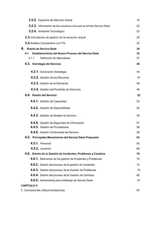 3.2.2. Esquema de Atención Actual 19
3.2.3. Información de los usuarios a los que se brinda Service Desk 22
3.2.4. Ambiente Tecnológico 25
3.3.Indicadores de gestión de la situación actual 29
3.4.Análisis Comparativo con ITIL 32
4. Diseño de Service Desk 34
4.1 Establecimiento del Nuevo Proceso del Service Desk 35
4.1.1 Definición de Alternativas 37
4.3. Estrategia del Servicio 40
4.3.1. Generación Estrategia 40
4.3.2. Gestión de los Recursos 47
4.3.3. Gestión de la Demanda 48
4.3.4. Gestión del Portafolio de Servicios 49
4.4. Diseño del Servicio 52
4.4.1. Gestión de Capacidad 53
4.4.2. Gestión de Disponibilidad 54
4.4.3. Gestión de Niveles de Servicio 55
4.4.4. Gestión de Seguridad de Información 57
4.4.5. Gestión de Proveedores 58
4.4.6. Gestión Continuidad del Servicio 59
4.5. Principales Mecanismos del Service Desk Propuesto 63
4.5.1. Personal 65
4.5.2. Usuarios 68
4.6. Diseño de la Gestión de Incidentes, Problemas y Cambios 70
4.6.1. Elementos de los gestión de Incidentes y Problemas 70
4.6.2. Diseño del proceso de la gestión de Incidentes 73
4.6.3. Diseño del proceso de la Gestión de Problemas 75
4.6.4. Diseño del proceso de la Gestión de Cambios 85
4.6.5. Herramienta para el Manejo de Service Desk 91
CAPÍTULO V
5. Conclusiones y Recomendaciones 93
 