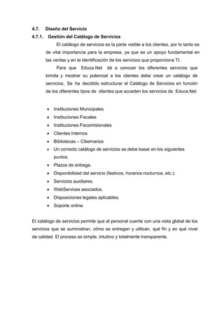 4.7. Diseño del Servicio
4.7.1. Gestión del Catálogo de Servicios
El catálogo de servicios es la parte visible a los clientes, por lo tanto es
de vital importancia para la empresa, ya que es un apoyo fundamental en
las ventas y en la identificación de los servicios que proporciona TI.
Para que Educa.Net dé a conocer los diferentes servicios que
brinda y mostrar su potencial a los clientes debe crear un catálogo de
servicios. Se ha decidido estructurar el Catálogo de Servicios en función
de los diferentes tipos de clientes que acceden los servicios de Educa.Net
 Instituciones Municipales
 Instituciones Fiscales
 Instituciones Fiscomisionales
 Clientes Internos
 Bibliotecas – Cibernarios
 Un correcto catálogo de servicios se debe basar en los siguientes
puntos.
 Plazos de entrega.
 Disponibilidad del servicio (festivos, horarios nocturnos, etc.).
 Servicios auxiliares.
 WebServices asociados.
 Disposiciones legales aplicables.
 Soporte online.
El catálogo de servicios permite que el personal cuente con una vista global de los
servicios que se suministran, cómo se entregan y utilizan, qué fin y en qué nivel
de calidad. El proceso es simple, intuitivo y totalmente transparente.
 