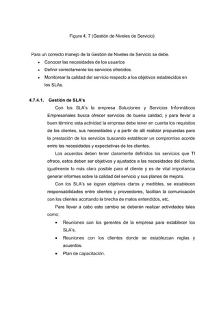 Figura 4. 7 (Gestión de Niveles de Servicio)
Para un correcto manejo de la Gestión de Niveles de Servicio se debe.
 Conocer las necesidades de los usuarios
 Definir correctamente los servicios ofrecidos.
 Monitorear la calidad del servicio respecto a los objetivos establecidos en
los SLAs.
4.7.4.1. Gestión de SLA’s
Con los SLA’s la empresa Soluciones y Servicios Informáticos
Empresariales busca ofrecer servicios de buena calidad, y para llevar a
buen término esta actividad la empresa debe tener en cuenta los requisitos
de los clientes, sus necesidades y a partir de allí realizar propuestas para
la prestación de los servicios buscando establecer un compromiso acorde
entre las necesidades y expectativas de los clientes.
Los acuerdos deben tener claramente definidos los servicios que TI
ofrece, estos deben ser objetivos y ajustados a las necesidades del cliente,
igualmente lo más claro posible para el cliente y es de vital importancia
generar informes sobre la calidad del servicio y sus planes de mejora.
Con los SLA’s se logran objetivos claros y medibles, se establecen
responsabilidades entre clientes y proveedores, facilitan la comunicación
con los clientes acortando la brecha de malos entendidos, etc.
Para llevar a cabo este cambio se deberán realizar actividades tales
como:
 Reuniones con los gerentes de la empresa para establecer los
SLA’s.
 Reuniones con los clientes donde se establezcan reglas y
acuerdos.
 Plan de capacitación.
 