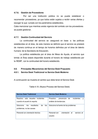 4.7.6. Gestión de Proveedores
Por ser una institución pública no se puede establecer o
recomendar proveedores, ya que todos están sujetos a recibir varias ofertas y
escoger la que cumpla con los parámetros establecidos.
Cabe mencionar que mientras exista vigencia del contrato con los proveedores
se puede gestionar.
4.7.7. Gestión Continuidad del Servicio
La continuidad del servicio se asegurará en base a las políticas
establecidas en el área, de esta manera se definirá que el servicio se prestará
de manera continua en el tiempo de horarios definidos por el área de talento
humano de la Secretaria de Educación.
La política establecida por el área de Mesa de Ayuda, el servicio que
brinda el Área estará disponible durante el horario de trabajo establecido por
la REMP, con la continuidad del horario establecido.
4.8. Principales Mecanismos del Service Desk Propuesto
4.8.1. Service Desk Tradicional vs Service Desk Moderno
A continuación se muestra el cambio que debe tener el Service Desk
Tabla 4.10: (Nuevo Proceso del Service Desk)
Service Desk Tradicional Service Desk Moderno
Reactivo: solo resuelve incidentes
cuando el usuario lo reporta.
Proactivo: prevención de incidentes y
análisis de tendencias.
Soluciona los resultados de los
problemas, no las causas
Soluciona la fuente de los problemas
Personal con orientación técnica Personal con orientación al servicio al
usuario
 