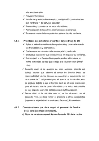 vía remota en sitio.
 Proveer información.
 Instalación y reubicación de equipo; configuración y actualización
del hardware y del software estándar.
 Prevención y combate de los virus informáticos.
 Administración de los activos informáticos de la empresa.
 Proveer el mantenimiento preventivo y correctivo del hardware.
4.8.4. Prioridades que debe tener presente el Service Desk de EN
 Aplica a todos los niveles de la organización y para cada una de
las transacciones y operaciones.
 Cada uno de los usuarios debe ser respetado y valorado.
 El objetivo es exceder sus expectativas a fin de ganar su confianza.
 Primer nivel: si el Service Desk puede resolver el incidente en
forma inmediata, se dice que se llega a la solución en un primer
nivel.
 Segundo nivel: si se requiere de otros sectores, además del
cuerpo técnico que atiende el sector de Service Desk, es
responsabilidad de los técnicos de coordinar el seguimiento con
otras áreas de TI del proceso para el avance de la solución; esto
se produce debido a que el Service Desk es el único interlocutor
para el usuario con la parte informática y el único responsable
de dar soporte sobre las aplicaciones de la Organización.
 Tercer nivel: si la solución aún no se ha alcanzado en el
segundo nivel, se debe remitir el problema a otros especialistas
(Ingenieros especializados en el área, Expertos), Proveedores.
4.8.5. Consideraciones que debe seguir el personal de Service
Desk para identificar un incidente.
a) Tipos de Incidentes que el Service Desk de EN debe recibir
 