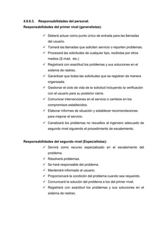 4.8.6.3. Responsabilidades del personal.
Responsabilidades del primer nivel (generalistas):
 Deberá actuar como punto único de entrada para las llamadas
del usuario.
 Tomará las llamadas que soliciten servicio o reporten problemas.
 Procesará las solicitudes de cualquier tipo, recibidas por otros
medios (E-mail, etc.)
 Registrará con exactitud los problemas y sus soluciones en el
sistema de rastreo.
 Garantizar que todas las solicitudes que se registran de manera
organizada.
 Gestionar el ciclo de vida de la solicitud incluyendo la verificación
con el usuario para su posterior cierre.
 Comunicar intervenciones en el servicio o cambios en los
compromisos establecidos.
 Elaborar informes de situación y establecer recomendaciones
para mejorar el servicio.
 Canalizará los problemas no resueltos al ingeniero adecuado de
segundo nivel siguiendo el procedimiento de escalamiento.
Responsabilidades del segundo nivel (Especialistas):
 Servirá como recurso especializado en el escalamiento del
problema.
 Resolverá problemas.
 Se hará responsable del problema.
 Mantendrá informado al usuario.
 Proporcionará la condición del problema cuando sea requerido.
 Comunicará la solución del problema a los del primer nivel.
 Registrará con exactitud los problemas y sus soluciones en el
sistema de rastreo.
 