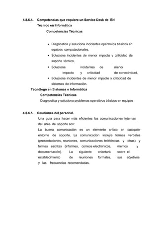 4.8.6.4. Competencias que requiere un Service Desk de EN
Técnico en Informática
Competencias Técnicas
 Diagnostica y soluciona incidentes operativos básicos en
equipos computacionales.
 Soluciona incidentes de menor impacto y criticidad de
soporte técnico.
 Soluciona incidentes de menor
impacto y criticidad de conectividad.
 Soluciona incidentes de menor impacto y criticidad de
sistemas de información.
Tecnólogo en Sistemas e Informática
Competencias Técnicas
Diagnostica y soluciona problemas operativos básicos en equipos
4.8.6.5. Reuniones del personal.
Una guía para hacer más eficientes las comunicaciones internas
del área de soporte son:
La buena comunicación es un elemento crítico en cualquier
entorno de soporte. La comunicación incluye formas verbales
(presentaciones, reuniones, comunicaciones telefónicas y otras) y
formas escritas (informes, correos electrónicos, memos y
documentación). La siguiente orientará sobre el
establecimiento de reuniones formales, sus objetivos
y las frecuencias recomendadas.
 