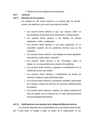  Resolución de los problemas de desempeño.
4.8.7. Usuarios
4.8.7.1. Derechos de los usuarios.
Los clientes de EN tienen derecho a un servicio ágil, de sencillo
acceso, sea telefónico, por e-mail o por medio de la Web.
 Los usuarios tienen derecho a que sus equipos estén en
las apropiadas condiciones de funcionamiento y mantenimiento.
 Los usuarios tienen derecho a ser tratados de manera
respetuosa, cortés y profesional.
 Los usuarios tienen derecho a una clara explicación, en un
entendible español, de los problemas técnicos que se les
presenten.
 Los usuarios tienen derecho a ser tratados de forma igualitaria,
más allá de su cargo, título o ubicación.
 Los usuarios tienen derecho a ser informados sobre el
estado de sus requerimientos de solución de problemas.
 Los usuarios tienen derecho a expresar su insatisfacción por la
calidad del servicio que reciben.
 Los usuarios tienen derecho a estimaciones de tiempo de
resolución reales por parte del Service Desk.
 Los usuarios tienen derecho a soluciones confiables, perdurables
en el tiempo, certeras en términos de solucionar definitivamente
el problema.
 Los usuarios tienen derecho a esperar una mejora sostenida del
área de soporte, que se traduzca en un mejor aprovechamiento
de las tecnologías informáticas.
4.8.7.2. Notificaciones a los usuarios de la indisponibilidad del servicio.
Los usuarios dependen de la disponibilidad de la tecnología proporcionada
por TI para hacer su trabajo y lograr la misión de la organización. Si los
 