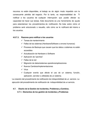 recursos no están disponibles, el trabajo es de algún modo impedido con la
consecuente pérdida del negocio. Por lo tanto, es responsabilidad de TI
notificar a los usuarios de cualquier interrupción que puede afectar su
capacidad de hacer sus tareas. Este documento es una herramienta de ayuda
para estandarizar los procedimientos de notificación. No trata sobre cómo el
problema será solucionado o resuelto, sólo cómo se le notificará del mismo a
los usuarios.
4.8.7.3. Razones para notificar a los usuarios
 Tareas de mantenimiento
 Fallas de los sistemas (Hardware/Software o errores humanos)
 Procesos de Backups que causen que los datos o sistemas no estén
accesibles
 Actualización de Hardware o Software
 Aplicación de “parches”
 Fallas de la red
 Migración de datos/sistemas operativos/aplicaciones
 Nuevos Cambios/implementaciones
 Virus
 Cualquier evento que afecte el uso de un sistema, función,
aplicación, servidor o utilidades de un sistema.
La creación del procedimiento de notificación de indisponibilidad de un servicio. La
ejecución del procedimiento de notificación de indisponibilidad de un servicio.
4.7. Diseño de la Gestión de Incidentes, Problemas y Cambios.
4.7.1. Elementos de los gestión de Incidentes y Problemas
 