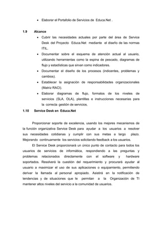  Elaborar el Portafolio de Servicios de Educa.Net .
1.9 Alcance
 Cubrir las necesidades actuales por parte del área de Service
Desk del Proyecto Educa.Net mediante el diseño de las normas
ITIL.
 Documentar sobre el esquema de atención actual al usuario,
utilizando herramientas como la espina de pescado, diagramas de
flujo y estadísticas que sirvan como indicadores.
 Documentar el diseño de los procesos (indicentes, problemas y
cambios).
 Establecer la asignación de responsabilidades organizacionales
(Matriz RACI).
 Elaborar diagramas de flujo, formatos de los niveles de
servicios (SLA, OLA), plantillas e instrucciones necesarias para
la correcta gestión de servicios.
1.10 Service Desk en Educa.Net
Proporcionar soporte de excelencia, usando los mejores mecanismos de
la función organizativa Service Desk para ayudar a los usuarios a resolver
sus necesidades cotidianas y cumplir con sus metas a largo plazo.
Mejorando continuamente los servicios solicitando feedback a los usuarios.
El Service Desk proporcionará un único punto de contacto para todos los
usuarios de servicios de informática, respondiendo a las preguntas y
problemas relacionados directamente con el software y hardware
soportados. Resolverá la cuestión del requerimiento y procurará ayudar al
usuario a maximizar el uso de sus aplicaciones o equipamiento, permitiendo
derivar la llamada al personal apropiado. Asistirá en la notificación de
tendencias y de situaciones que le permitan a la Organización de TI
mantener altos niveles del servicio a la comunidad de usuarios.
 
