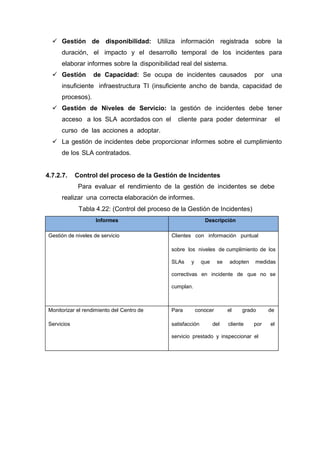  Gestión de disponibilidad: Utiliza información registrada sobre la
duración, el impacto y el desarrollo temporal de los incidentes para
elaborar informes sobre la disponibilidad real del sistema.
 Gestión de Capacidad: Se ocupa de incidentes causados por una
insuficiente infraestructura TI (insuficiente ancho de banda, capacidad de
procesos).
 Gestión de Niveles de Servicio: la gestión de incidentes debe tener
acceso a los SLA acordados con el cliente para poder determinar el
curso de las acciones a adoptar.
 La gestión de incidentes debe proporcionar informes sobre el cumplimiento
de los SLA contratados.
4.7.2.7. Control del proceso de la Gestión de Incidentes
Para evaluar el rendimiento de la gestión de incidentes se debe
realizar una correcta elaboración de informes.
Tabla 4.22: (Control del proceso de la Gestión de Incidentes)
Informes Descripción
Gestión de niveles de servicio Clientes con información puntual
sobre los niveles de cumplimiento de los
SLAs y que se adopten medidas
correctivas en incidente de que no se
cumplan.
Monitorizar el rendimiento del Centro de
Servicios
Para conocer el grado de
satisfacción del cliente por el
servicio prestado y inspeccionar el
 