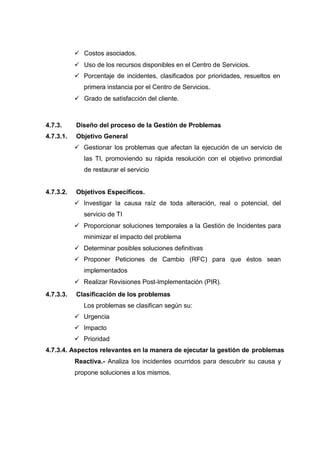  Costos asociados.
 Uso de los recursos disponibles en el Centro de Servicios.
 Porcentaje de incidentes, clasificados por prioridades, resueltos en
primera instancia por el Centro de Servicios.
 Grado de satisfacción del cliente.
4.7.3. Diseño del proceso de la Gestión de Problemas
4.7.3.1. Objetivo General
 Gestionar los problemas que afectan la ejecución de un servicio de
las TI, promoviendo su rápida resolución con el objetivo primordial
de restaurar el servicio
4.7.3.2. Objetivos Específicos.
 Investigar la causa raíz de toda alteración, real o potencial, del
servicio de TI
 Proporcionar soluciones temporales a la Gestión de Incidentes para
minimizar el impacto del problema
 Determinar posibles soluciones definitivas
 Proponer Peticiones de Cambio (RFC) para que éstos sean
implementados
 Realizar Revisiones Post-Implementación (PIR).
4.7.3.3. Clasificación de los problemas
Los problemas se clasifican según su:
 Urgencia
 Impacto
 Prioridad
4.7.3.4. Aspectos relevantes en la manera de ejecutar la gestión de problemas
Reactiva.- Analiza los incidentes ocurridos para descubrir su causa y
propone soluciones a los mismos.
 