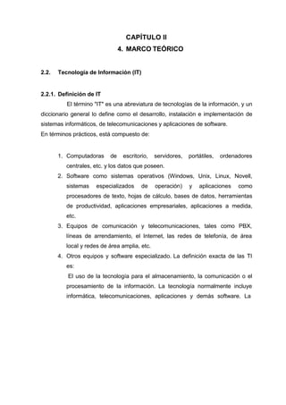 CAPÍTULO II
4. MARCO TEÓRICO
2.2. Tecnología de Información (IT)
2.2.1. Definición de IT
El término "IT" es una abreviatura de tecnologías de la información, y un
diccionario general lo define como el desarrollo, instalación e implementación de
sistemas informáticos, de telecomunicaciones y aplicaciones de software.
En términos prácticos, está compuesto de:
1. Computadoras de escritorio, servidores, portátiles, ordenadores
centrales, etc. y los datos que poseen.
2. Software como sistemas operativos (Windows, Unix, Linux, Novell,
sistemas especializados de operación) y aplicaciones como
procesadores de texto, hojas de cálculo, bases de datos, herramientas
de productividad, aplicaciones empresariales, aplicaciones a medida,
etc.
3. Equipos de comunicación y telecomunicaciones, tales como PBX,
líneas de arrendamiento, el Internet, las redes de telefonía, de área
local y redes de área amplia, etc.
4. Otros equipos y software especializado. La definición exacta de las TI
es:
El uso de la tecnología para el almacenamiento, la comunicación o el
procesamiento de la información. La tecnología normalmente incluye
informática, telecomunicaciones, aplicaciones y demás software. La
 