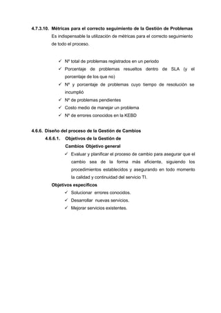 4.7.3.10. Métricas para el correcto seguimiento de la Gestión de Problemas
Es indispensable la utilización de métricas para el correcto seguimiento
de todo el proceso.
 Nº total de problemas registrados en un periodo
 Porcentaje de problemas resueltos dentro de SLA (y el
porcentaje de los que no)
 Nº y porcentaje de problemas cuyo tiempo de resolución se
incumplió
 Nº de problemas pendientes
 Costo medio de manejar un problema
 Nº de errores conocidos en la KEBD
4.6.6. Diseño del proceso de la Gestión de Cambios
4.6.6.1. Objetivos de la Gestión de
Cambios Objetivo general
 Evaluar y planificar el proceso de cambio para asegurar que el
cambio sea de la forma más eficiente, siguiendo los
procedimientos establecidos y asegurando en todo momento
la calidad y continuidad del servicio TI.
Objetivos específicos
 Solucionar errores conocidos.
 Desarrollar nuevas servicios.
 Mejorar servicios existentes.
 