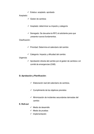  Estatus: aceptado, aprobado
Aceptado:
 Gestor de cambios
 Aceptado: determinar su impacto y categoría
 Denegado: Se devuelve la RFC al solicitante para que
presente nuevos fundamentos.
Clasificación:
 Prioridad: Determina el calendario del cambio
 Categoría: Impacto y dificultad del cambio
Urgencia:
 Aprobación directa del cambio por el gestor de cambios o el
comité de emergencias (CAB)
D. Aprobación y Planificación:
 Elaboración real del calendario de cambios.
 Cumplimiento de los objetivos previstos
 Minimización de incidentes secundarias derivadas del
cambio
E. Roll-out
 Medio de desarrollo
 Medio de pruebas
 Implementación
 