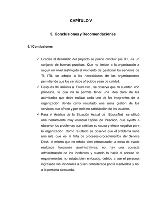 CAPÍTULO V
5. Conclusiones y Recomendaciones
5.1Conclusiones
 Gracias al desarrollo del proyecto se puede concluir que ITIL es un
conjunto de buenas prácticas. Que no limitan a la organización a
seguir un nivel restringido al momento de gestionar los servicios de
TI, ITIL se adopta a las necesidades de las organizaciones
permitiendo que los servicios ofrecidos sean de calidad.
 Después del análisis a Educa.Net , se observa que no cuentan con
procesos, lo que no le permite tener una idea clara de las
actividades que debe realizar cada uno de los integrantes de la
organización dando como resultado una mala gestión de los
servicios que ofrece y por ende no satisfacción de los usuarios.
 Para el Análisis de la Situación Actual de Educa.Net se utilizó
una herramienta muy esencial Espina de Pescado, que ayudó a
observar los problemas que existían su causa y efecto negativo para
la organización. Como resultado se observó que el problema tiene
una raíz que es la falta de procesos-procedimientos del Service
Desk, el mismo que no estaba bien estructurado; la mesa de ayuda
realizaba funciones administrativas, no hay una correcta
administración de los incidentes y cuando lo hacía el acceso de
requerimientos no estaba bien enfocado, debido a que el personal
ingresaba los incidentes a quien consideraba podía resolverlos y no
a la persona adecuada.
 