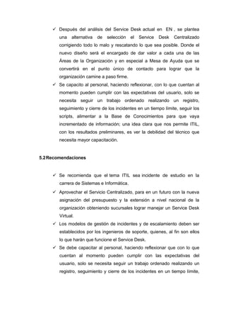  Después del análisis del Service Desk actual en EN , se plantea
una alternativa de selección el Service Desk Centralizado
corrigiendo todo lo malo y rescatando lo que sea posible. Donde el
nuevo diseño será el encargado de dar valor a cada una de las
Áreas de la Organización y en especial a Mesa de Ayuda que se
convertirá en el punto único de contacto para lograr que la
organización camine a paso firme.
 Se capacito al personal, haciendo reflexionar, con lo que cuentan al
momento pueden cumplir con las expectativas del usuario, solo se
necesita seguir un trabajo ordenado realizando un registro,
seguimiento y cierre de los incidentes en un tiempo límite, seguir los
scripts, alimentar a la Base de Conocimientos para que vaya
incrementado de información; una idea clara que nos permite ITIL,
con los resultados preliminares, es ver la debilidad del técnico que
necesita mayor capacitación.
5.2Recomendaciones
 Se recomienda que el tema ITIL sea incidente de estudio en la
carrera de Sistemas e Informática.
 Aprovechar el Servicio Centralizado, para en un futuro con la nueva
asignación del presupuesto y la extensión a nivel nacional de la
organización obteniendo sucursales lograr manejar un Service Desk
Virtual.
 Los modelos de gestión de incidentes y de escalamiento deben ser
establecidos por los ingenieros de soporte, quienes, al fin son ellos
lo que harán que funcione el Service Desk.
 Se debe capacitar al personal, haciendo reflexionar que con lo que
cuentan al momento pueden cumplir con las expectativas del
usuario, solo se necesita seguir un trabajo ordenado realizando un
registro, seguimiento y cierre de los incidentes en un tiempo límite,
 
