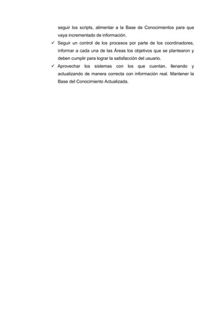 seguir los scripts, alimentar a la Base de Conocimientos para que
vaya incrementado de información.
 Seguir un control de los procesos por parte de los coordinadores,
informar a cada una de las Áreas los objetivos que se plantearon y
deben cumplir para lograr la satisfacción del usuario.
 Aprovechar los sistemas con los que cuentan, llenando y
actualizando de manera correcta con información real. Mantener la
Base del Conocimiento Actualizada.
 